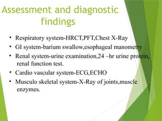 Assessment and diagnostic
findings
• Respiratory system-HRCT,PFT,Chest X-Ray
• GI system-barium swallow,esophageal manometry
• Renal system-urine examination,24 –hr urine protein,
renal function test.
• Cardio vascular system-ECG,ECHO
• Musculo skeletal system-X-Ray of joints,muscle
enzymes.
 