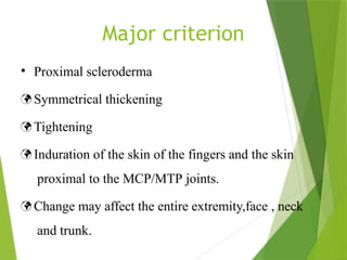 Major criterion
• Proximal scleroderma
 Symmetrical thickening
 Tightening
 Induration of the skin of the fingers and the skin
proximal to the MCP/MTP joints.
 Change may affect the entire extremity,face , neck
and trunk.
 