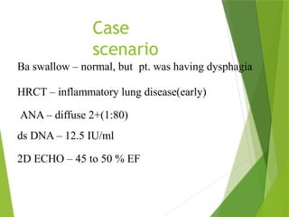 Case
scenario
Ba swallow – normal, but pt. was having dysphagia
HRCT – inflammatory lung disease(early)
ANA – diffuse 2+(1:80)
ds DNA – 12.5 IU/ml
2D ECHO – 45 to 50 % EF
 