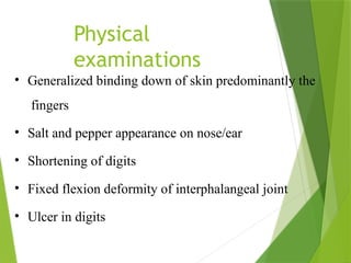 Physical
examinations
• Generalized binding down of skin predominantly the
fingers
• Salt and pepper appearance on nose/ear
• Shortening of digits
• Fixed flexion deformity of interphalangeal joint
• Ulcer in digits
 
