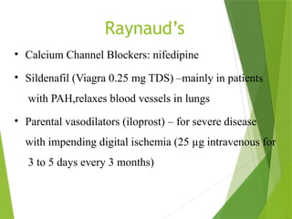 Raynaud’s
• Calcium Channel Blockers: nifedipine
• Sildenafil (Viagra 0.25 mg TDS) –mainly in patients
with PAH,relaxes blood vessels in lungs
• Parental vasodilators (iloprost) – for severe disease
with impending digital ischemia (25 µg intravenous for
3 to 5 days every 3 months)
 
