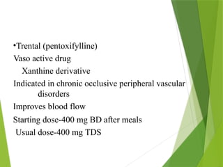 •Trental (pentoxifylline)
Vaso active drug
Xanthine derivative
Indicated in chronic occlusive peripheral vascular
disorders
Improves blood flow
Starting dose-400 mg BD after meals
Usual dose-400 mg TDS
 