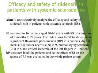 Efficacy and safety of sildenafil in
patients with systemic scleroderma
Aim:To retrospectively analyze the efficacy and safety of
sildenafil (sf) in patients with systemic sclerosis (SS).
Sf was used in 16 patients aged 20-66 years with SS of a duration
of 2 months to 27 years. The indications for Sf treatment were
significant Raynaud's phenomenon (RP) in 3 patients, digital
ulcers (DU) and/or necrosis (N) in 9, pulmonary hypertension
(PH) in 5 and critical ischemia of the left fingers in 1 patient.
RP was seen in all the patients and so the effect of Sf on the
course of RP was evaluated in the whole patient group.
 