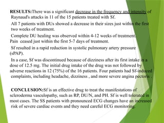 RESULTS:There was a significant decrease in the frequency and intensity of
Raynaud's attacks in 11 of the 15 patients treated with Sf.
All 7 patients with DUs showed a decrease in their sizes just within the first
two weeks of treatment.
Complete DU healing was observed within 4-12 weeks of treatment.
Pain ceased just within the first 5-7 days of treatment.
Sf resulted in a rapid reduction in systolic pulmonary artery pressure
(sPAP).
In a case, Sf was discontinued because of dizziness after its first intake in a
dose of 12.5 mg. The initial drug intake of the drug was not followed by
adverse reactions in 12 (75%) of the 16 patients. Four patients had Sf-induced
complaints, including headache, dizziness , and more severe angina pectoris .
CONCLUSION:Sf is an effective drug to treat the manifestations of
scleroderma vasculopathy, such as RP, DU/N, and PH. Sf is well tolerated in
most cases. The SS patients with pronounced ECG changes have an increased
risk of severe cardiac events and they need careful ECG monitoring.
 