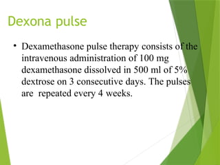 Dexona pulse
• Dexamethasone pulse therapy consists of the
intravenous administration of 100 mg
dexamethasone dissolved in 500 ml of 5%
dextrose on 3 consecutive days. The pulses
are repeated every 4 weeks.
 