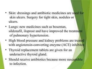 • Skin: dressings and antibiotic medicines are used for
skin ulcers. Surgery for tight skin, nodules or
ulcers.
• Lungs: new medicines such as bosentan,
sildenafil, iloprost and have improved the treatment
of pulmonary hypertension.
• High blood pressure and kidney problems are treated
with angiotensin-converting enzyme (ACE) inhibitor.
• Thyroid replacement tablets are given for an
underactive thyroid gland.
• Should receive antibiotics because more susceptible
to infection.
 