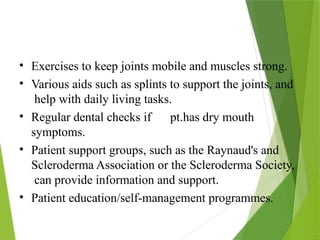 • Exercises to keep joints mobile and muscles strong.
• Various aids such as splints to support the joints, and
help with daily living tasks.
• Regular dental checks if pt.has dry mouth
symptoms.
• Patient support groups, such as the Raynaud's and
Scleroderma Association or the Scleroderma Society,
can provide information and support.
• Patient education/self-management programmes.
 