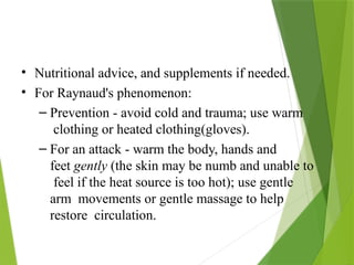 • Nutritional advice, and supplements if needed.
• For Raynaud's phenomenon:
– Prevention - avoid cold and trauma; use warm
clothing or heated clothing(gloves).
– For an attack - warm the body, hands and
feet gently (the skin may be numb and unable to
feel if the heat source is too hot); use gentle
arm movements or gentle massage to help
restore circulation.
 