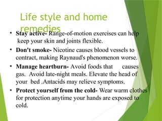 Life style and home
remedies
• Stay active- Range-of-motion exercises can help
keep your skin and joints flexible.
• Don't smoke- Nicotine causes blood vessels to
contract, making Raynaud's phenomenon worse.
• Manage heartburn- Avoid foods that causes
gas. Avoid late-night meals. Elevate the head of
your bed .Antacids may relieve symptoms.
• Protect yourself from the cold- Wear warm clothes
for protection anytime your hands are exposed to
cold.
 