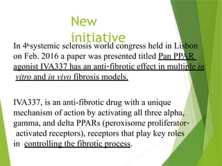 New
initiative
In 4th
systemic sclerosis world congress held in Lisbon
on Feb. 2016 a paper was presented titled Pan PPAR
agonist IVA337 has an anti‐fibrotic effect in multiple in
vitro and in vivo fibrosis models.
IVA337, is an anti-fibrotic drug with a unique
mechanism of action by activating all three alpha,
gamma, and delta PPARs (peroxisome proliferator‐
activated receptors), receptors that play key roles
in controlling the fibrotic process.
 