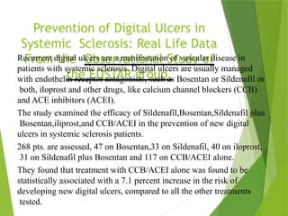 Prevention of Digital Ulcers in
Systemic Sclerosis: Real Life Data
From the Observational Study of
the EUSTAR group,
Recurrent digital ulcers are a manifestation of vascular disease in
patients with systemic sclerosis. Digital ulcers are usually managed
with endothelin receptor antagonists, such as Bosentan or Sildenafil or
both, iloprost and other drugs, like calcium channel blockers (CCB)
and ACE inhibitors (ACEI).
The study examined the efficacy of Sildenafil,Bosentan,Sildenafil plus
Bosentan,iliprost,and CCB/ACEI in the prevention of new digital
ulcers in systemic sclerosis patients.
268 pts. are assessed, 47 on Bosentan,33 on Sildenafil, 40 on iloprost,
31 on Sildenafil plus Bosentan and 117 on CCB/ACEI alone.
They found that treatment with CCB/ACEI alone was found to be
statistically associated with a 7.1 percent increase in the risk of
developing new digital ulcers, compared to all the other treatments
tested.
 