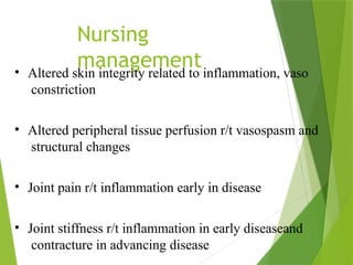 Nursing
management
• Altered skin integrity related to inflammation, vaso
constriction
• Altered peripheral tissue perfusion r/t vasospasm and
structural changes
• Joint pain r/t inflammation early in disease
• Joint stiffness r/t inflammation in early diseaseand
contracture in advancing disease
 