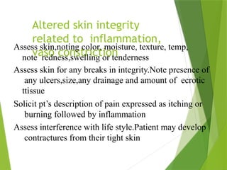 Altered skin integrity
related to inflammation,
vaso constriction
Assess skin,noting color, moisture, texture, temp,
note redness,swelling or tenderness
Assess skin for any breaks in integrity.Note presence of
any ulcers,size,any drainage and amount of ecrotic
ttissue
Solicit pt’s description of pain expressed as itching or
burning followed by inflammation
Assess interference with life style.Patient may develop
contractures from their tight skin
 