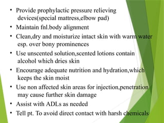 • Provide prophylactic pressure relieving
devices(special mattress,elbow pad)
• Maintain fnl.body alignment
• Clean,dry and moisturize intact skin with warm water
esp. over bony prominences
• Use unscented solution,scented lotions contain
alcohol which dries skin
• Encourage adequate nutrition and hydration,which
keeps the skin moist
• Use non affected skin areas for injection,penetration
may cause further skin damage
• Assist with ADLs as needed
• Tell pt. To avoid direct contact with harsh chemicals
 