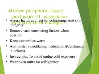 Altered peripheral tissue
perfusion r/t vasospasm
and structural changes
• Assess hands and feet for color,temp. And skin
integrity
• Remove vaso consticting factors when
possible
• Keep extremities warm
• Administer vasodilating medications(Ca channel
blockers)
• Instruct pts. To avoid undue cold exposure
• Wear oven mitts for refrigerator
 