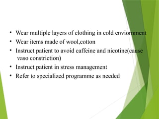 • Wear multiple layers of clothing in cold enviornment
• Wear items made of wool,cotton
• Instruct patient to avoid caffeine and nicotine(cause
vaso constriction)
• Instruct patient in stress management
• Refer to specialized programme as needed
 