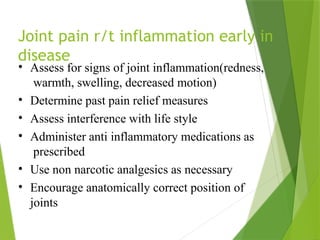 Joint pain r/t inflammation early in
disease
• Assess for signs of joint inflammation(redness,
warmth, swelling, decreased motion)
• Determine past pain relief measures
• Assess interference with life style
• Administer anti inflammatory medications as
prescribed
• Use non narcotic analgesics as necessary
• Encourage anatomically correct position of
joints
 