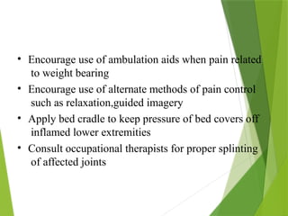 • Encourage use of ambulation aids when pain related
to weight bearing
• Encourage use of alternate methods of pain control
such as relaxation,guided imagery
• Apply bed cradle to keep pressure of bed covers off
inflamed lower extremities
• Consult occupational therapists for proper splinting
of affected joints
 