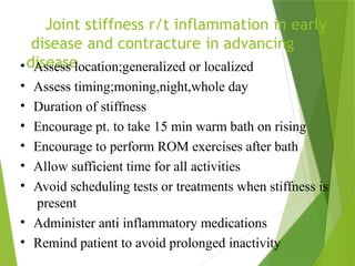 Joint stiffness r/t inflammation in early
disease and contracture in advancing
disease
• Assess location;generalized or localized
• Assess timing;moning,night,whole day
• Duration of stiffness
• Encourage pt. to take 15 min warm bath on rising
• Encourage to perform ROM exercises after bath
• Allow sufficient time for all activities
• Avoid scheduling tests or treatments when stiffness is
present
• Administer anti inflammatory medications
• Remind patient to avoid prolonged inactivity
 