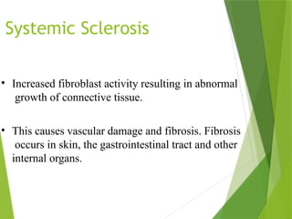 Systemic Sclerosis
• Increased fibroblast activity resulting in abnormal
growth of connective tissue.
• This causes vascular damage and fibrosis. Fibrosis
occurs in skin, the gastrointestinal tract and other
internal organs.
 