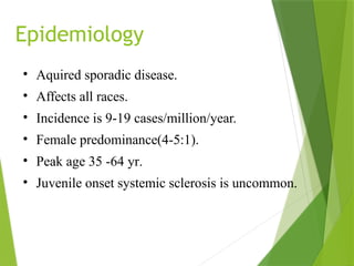 Epidemiology
• Aquired sporadic disease.
• Affects all races.
• Incidence is 9-19 cases/million/year.
• Female predominance(4-5:1).
• Peak age 35 -64 yr.
• Juvenile onset systemic sclerosis is uncommon.
 