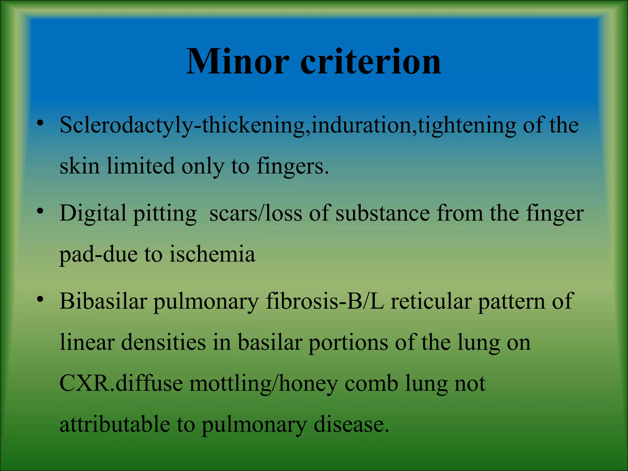 Minor criterion
• Sclerodactyly-thickening,induration,tightening of the
skin limited only to fingers.
• Digital pitting scars/loss of substance from the finger
pad-due to ischemia
• Bibasilar pulmonary fibrosis-B/L reticular pattern of
linear densities in basilar portions of the lung on
CXR.diffuse mottling/honey comb lung not
attributable to pulmonary disease.
 