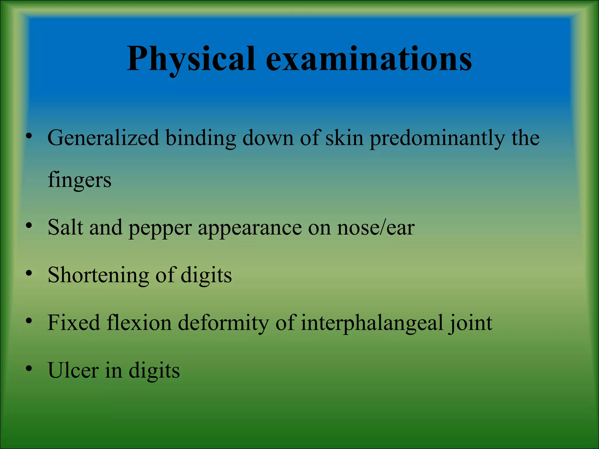 Physical examinations
• Generalized binding down of skin predominantly the
fingers
• Salt and pepper appearance on nose/ear
• Shortening of digits
• Fixed flexion deformity of interphalangeal joint
• Ulcer in digits
 