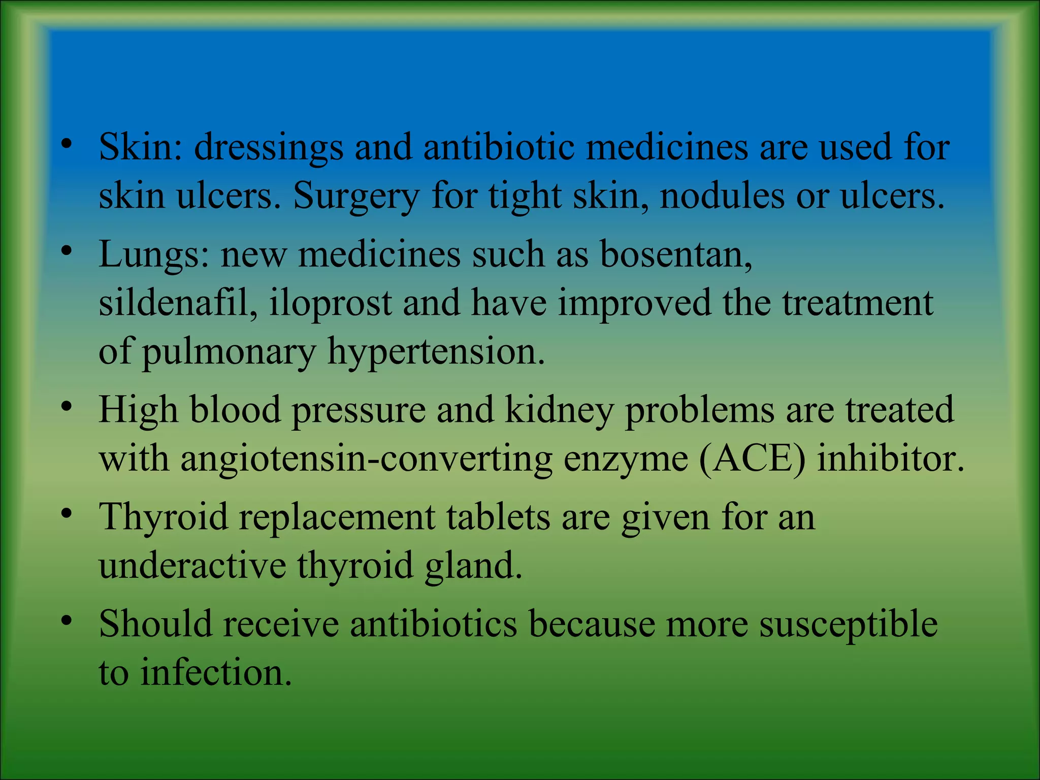 • Skin: dressings and antibiotic medicines are used for
skin ulcers. Surgery for tight skin, nodules or ulcers.
• Lungs: new medicines such as bosentan,
sildenafil, iloprost and have improved the treatment
of pulmonary hypertension.
• High blood pressure and kidney problems are treated
with angiotensin-converting enzyme (ACE) inhibitor.
• Thyroid replacement tablets are given for an
underactive thyroid gland.
• Should receive antibiotics because more susceptible
to infection.
 
