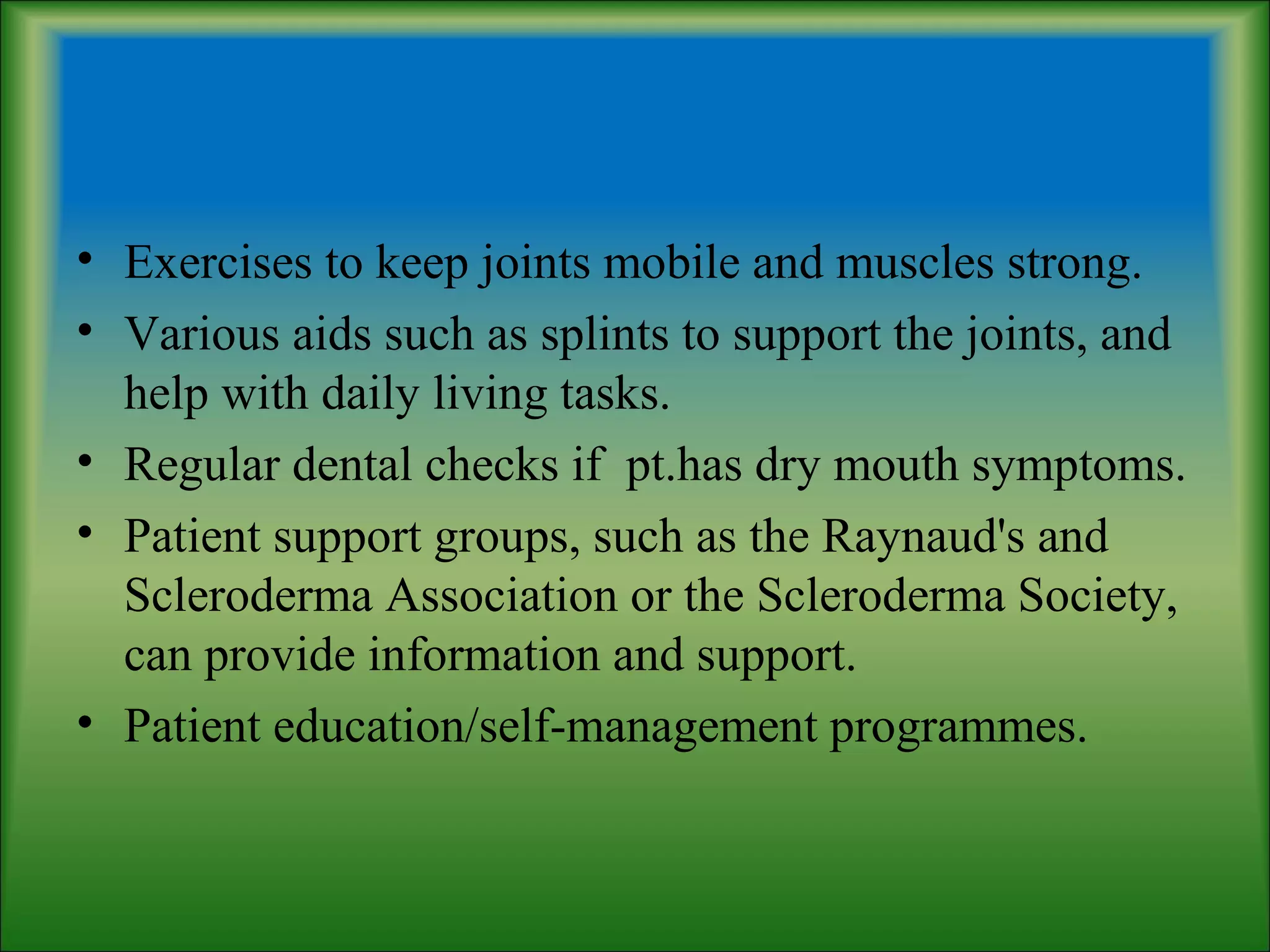 • Exercises to keep joints mobile and muscles strong.
• Various aids such as splints to support the joints, and
help with daily living tasks.
• Regular dental checks if pt.has dry mouth symptoms.
• Patient support groups, such as the Raynaud's and
Scleroderma Association or the Scleroderma Society,
can provide information and support.
• Patient education/self-management programmes.
 