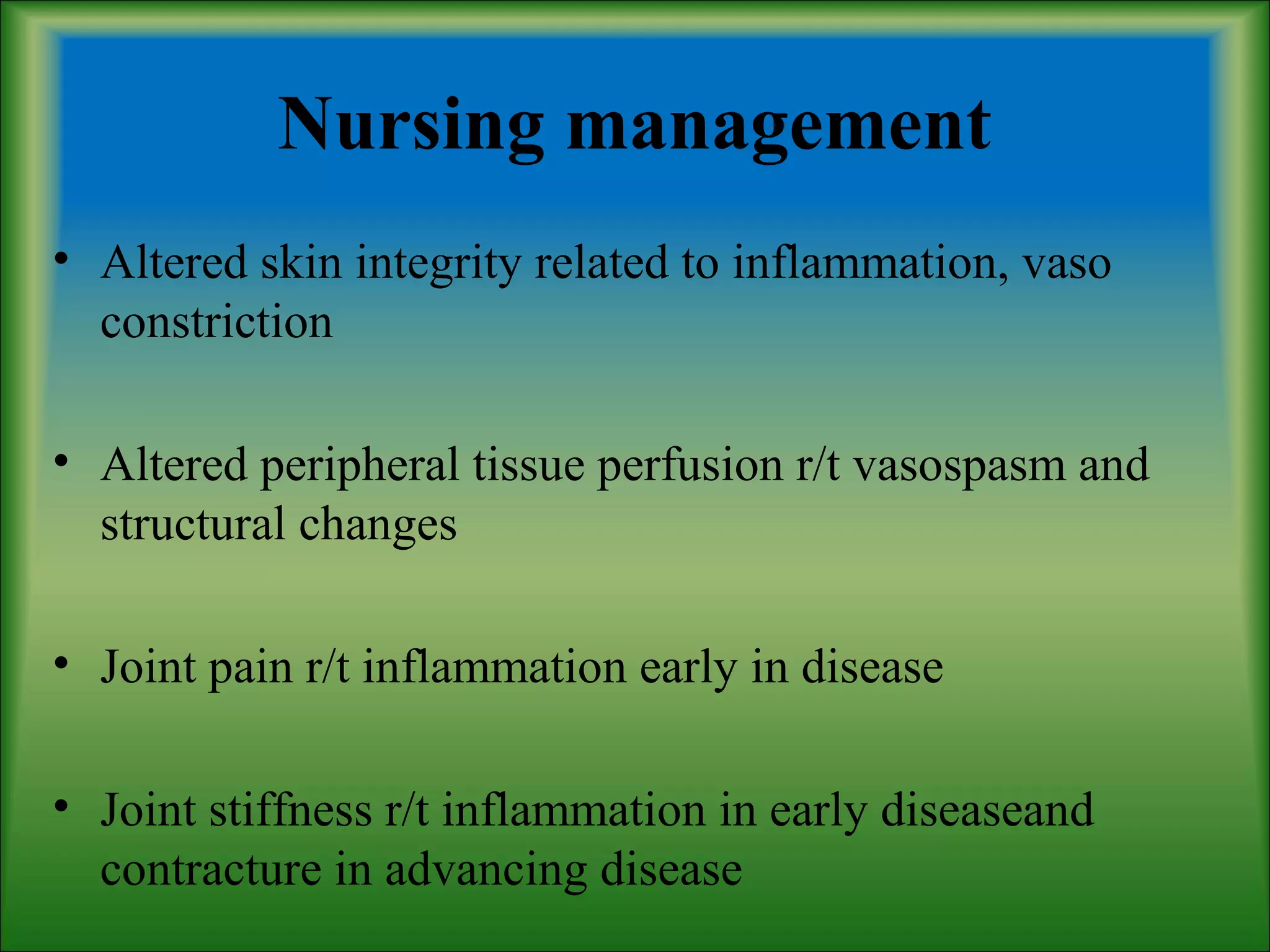 Nursing management
• Altered skin integrity related to inflammation, vaso
constriction
• Altered peripheral tissue perfusion r/t vasospasm and
structural changes
• Joint pain r/t inflammation early in disease
• Joint stiffness r/t inflammation in early diseaseand
contracture in advancing disease
 
