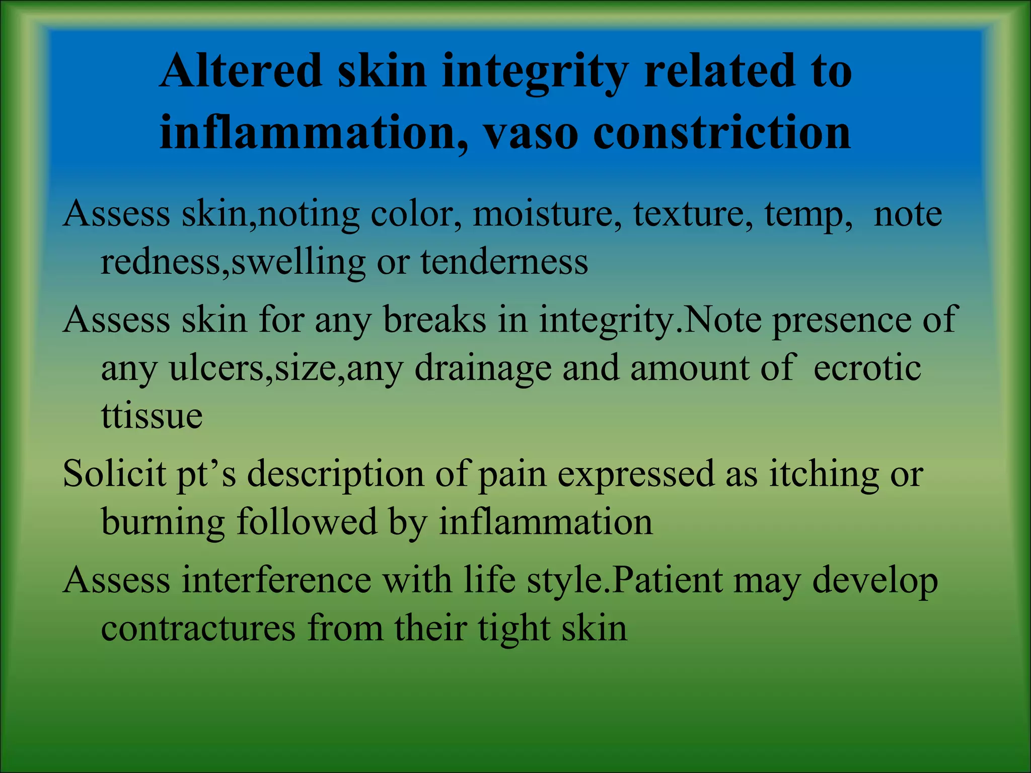 Altered skin integrity related to
inflammation, vaso constriction
Assess skin,noting color, moisture, texture, temp, note
redness,swelling or tenderness
Assess skin for any breaks in integrity.Note presence of
any ulcers,size,any drainage and amount of ecrotic
ttissue
Solicit pt’s description of pain expressed as itching or
burning followed by inflammation
Assess interference with life style.Patient may develop
contractures from their tight skin
 