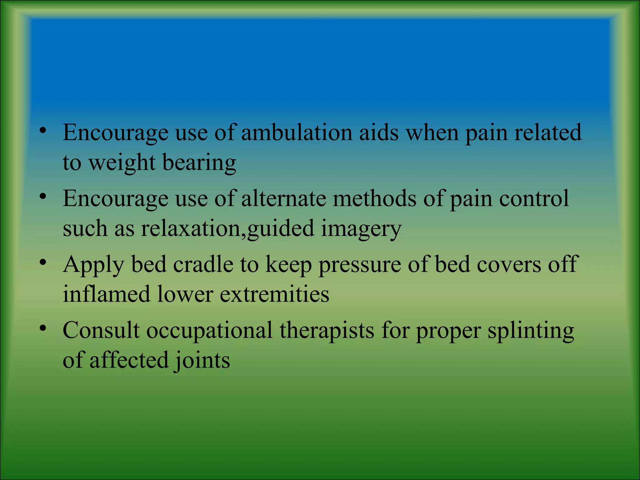 • Encourage use of ambulation aids when pain related
to weight bearing
• Encourage use of alternate methods of pain control
such as relaxation,guided imagery
• Apply bed cradle to keep pressure of bed covers off
inflamed lower extremities
• Consult occupational therapists for proper splinting
of affected joints
 