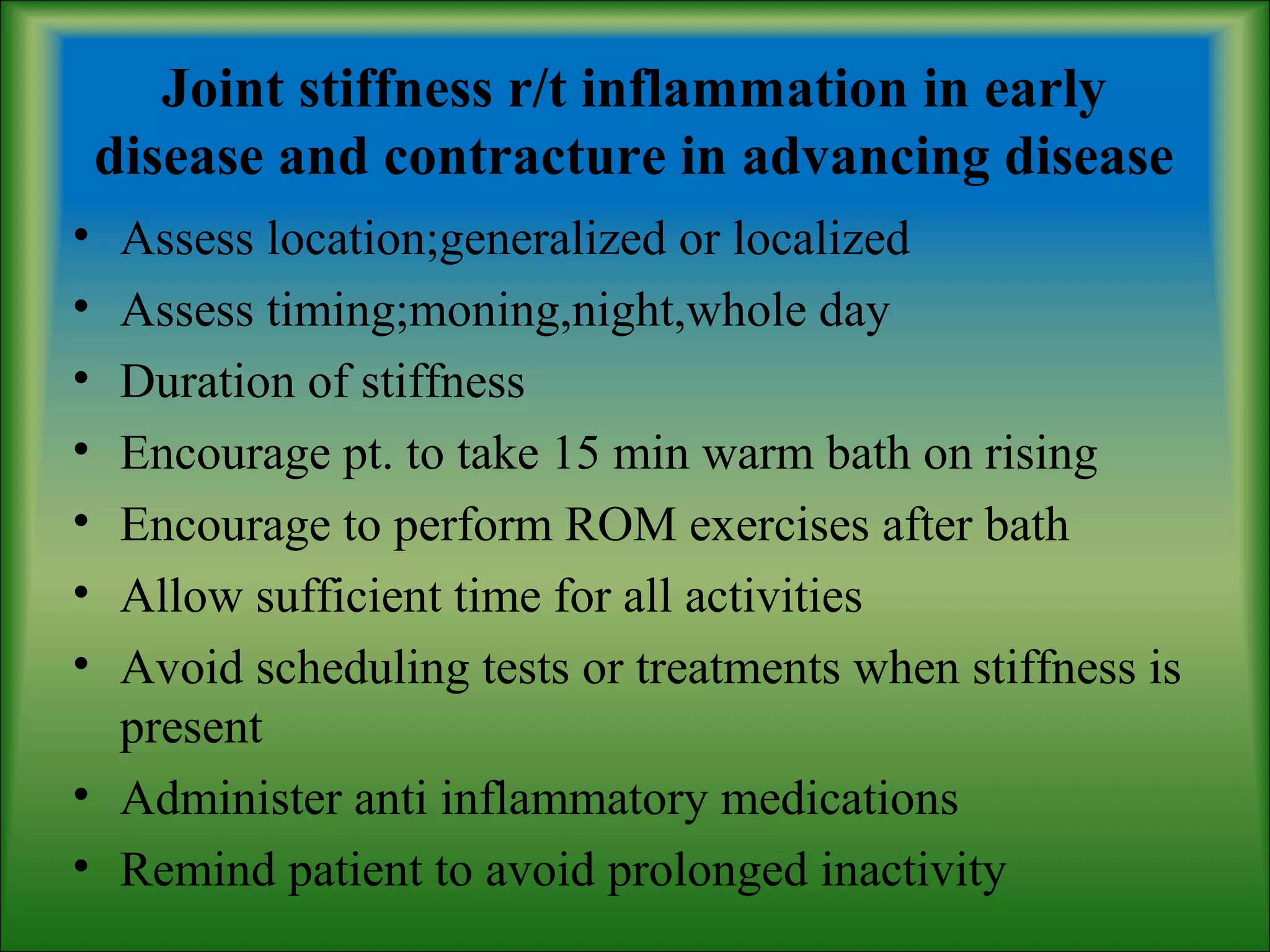 Joint stiffness r/t inflammation in early
disease and contracture in advancing disease
• Assess location;generalized or localized
• Assess timing;moning,night,whole day
• Duration of stiffness
• Encourage pt. to take 15 min warm bath on rising
• Encourage to perform ROM exercises after bath
• Allow sufficient time for all activities
• Avoid scheduling tests or treatments when stiffness is
present
• Administer anti inflammatory medications
• Remind patient to avoid prolonged inactivity
 