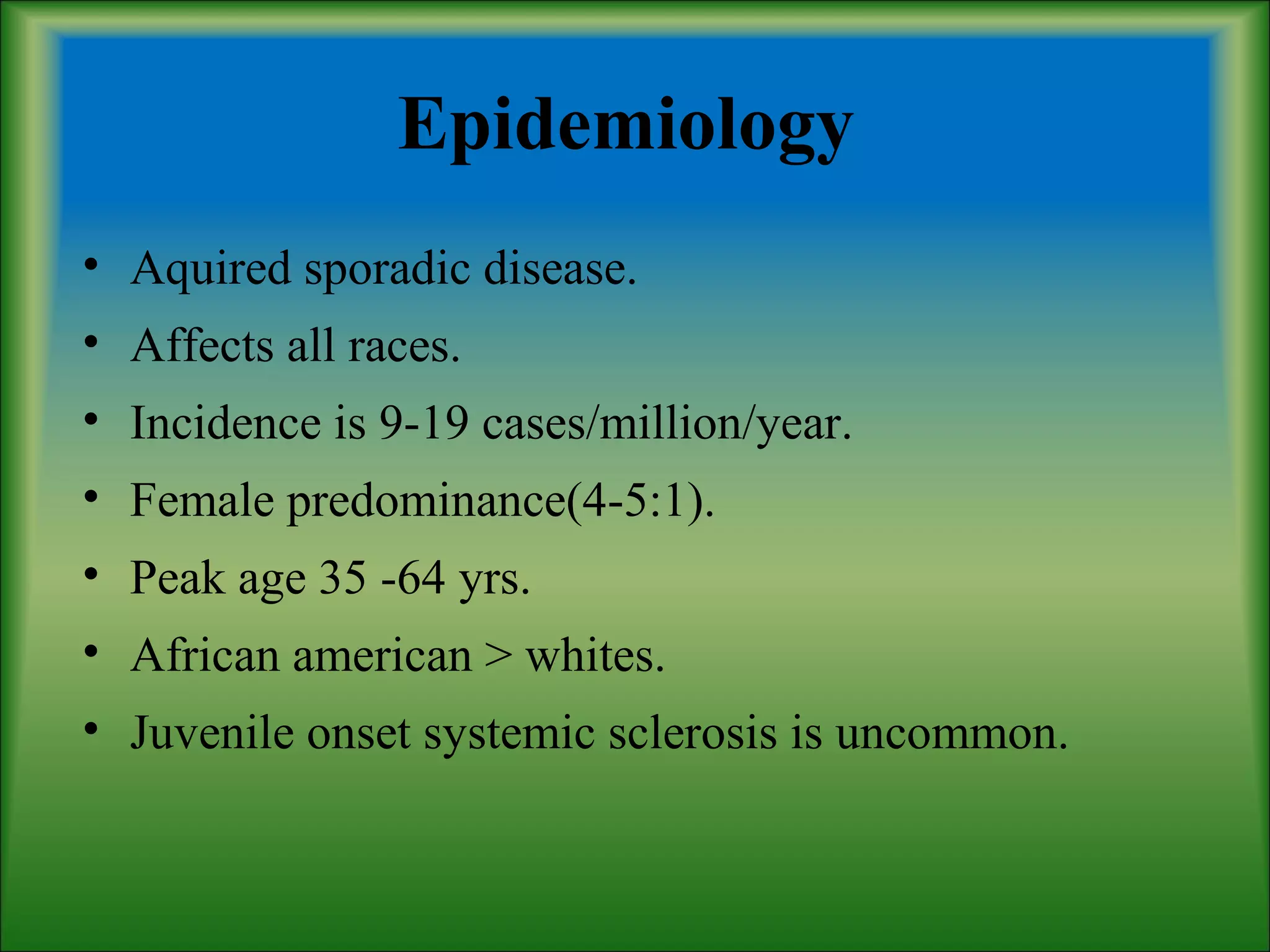 Epidemiology
• Aquired sporadic disease.
• Affects all races.
• Incidence is 9-19 cases/million/year.
• Female predominance(4-5:1).
• Peak age 35 -64 yrs.
• African american > whites.
• Juvenile onset systemic sclerosis is uncommon.
 