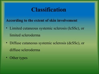 Classification
According to the extent of skin involvement
• Limited cutaneous systemic sclerosis (lcSSc), or
limited scleroderma
• Diffuse cutaneous systemic sclerosis (dcSSc), or
diffuse scleroderma
• Other types
 