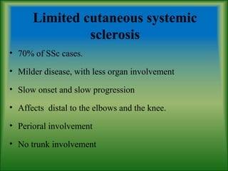 Limited cutaneous systemic
sclerosis
• 70% of SSc cases.
• Milder disease, with less organ involvement
• Slow onset and slow progression
• Affects distal to the elbows and the knee.
• Perioral involvement
• No trunk involvement
 