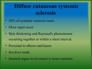 Diffuse cutaneous systemic
sclerosis
• 30% of systemic sclerosis cases.
• More rapid onset.
• Skin thickening and Raynaud's phenomenon
occurring together or within a short interval.
• Proximal to elbows and knees
• Involves trunk.
• Internal organ involvement is more common.
 