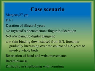 Case scenario
Manjees,27 yrs
D1/1
Duration of illness-5 years
c/o raynaud’s phenomenon+fingertip ulceration
Not a/w pain,h/o digital gangrene
a/w skin binding down started from B/L forearms
gradually increasing over the course of 4-5 years to
involve whole body
Restriction of hand and wrist movements
Breathlessness
Difficulty in swallowing with vomiting
 