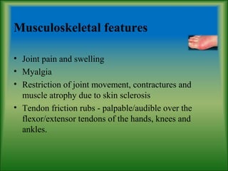 Musculoskeletal features
• Joint pain and swelling
• Myalgia
• Restriction of joint movement, contractures and
muscle atrophy due to skin sclerosis
• Tendon friction rubs - palpable/audible over the
flexor/extensor tendons of the hands, knees and
ankles.
 