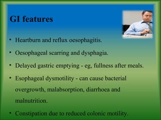 GI features
• Heartburn and reflux oesophagitis.
• Oesophageal scarring and dysphagia.
• Delayed gastric emptying - eg, fullness after meals.
• Esophageal dysmotility - can cause bacterial
overgrowth, malabsorption, diarrhoea and
malnutrition.
• Constipation due to reduced colonic motility.
 