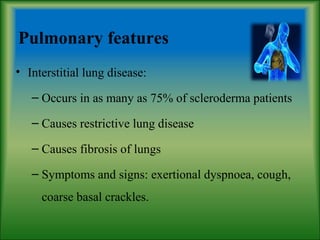 Pulmonary features
• Interstitial lung disease:
– Occurs in as many as 75% of scleroderma patients
– Causes restrictive lung disease
– Causes fibrosis of lungs
– Symptoms and signs: exertional dyspnoea, cough,
coarse basal crackles.
 