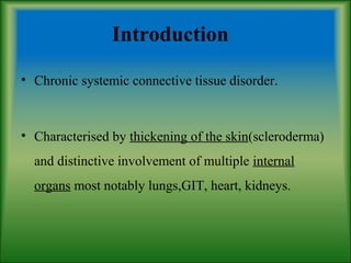 Introduction
• Chronic systemic connective tissue disorder.
• Characterised by thickening of the skin(scleroderma)
and distinctive involvement of multiple internal
organs most notably lungs,GIT, heart, kidneys.
 