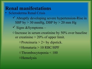 Renal manifestations
• Scleroderma Renal Crisis
 Abruptly developing severe hypertension-Rise in
SBP by > 30 mmHg, DBP by > 20 mm Hg
 Signs &Symptoms –
oIncrease in serum creatinine by 50% over baseline
or creatinine > 20% of upper limit.
oProteinuria > 2+ by dipstick.
oHematuria > 10 RBC/HPF
oThrombocytopenia < 100
oHemolysis
 