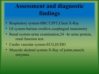 Assessment and diagnostic
findings
• Respiratory system-HRCT,PFT,Chest X-Ray
• GI system-barium swallow,esophageal manometry
• Renal system-urine examination,24 –hr urine protein,
renal function test.
• Cardio vascular system-ECG,ECHO
• Musculo skeletal system-X-Ray of joints,muscle
enzymes.
 