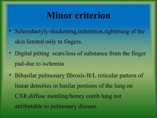 Minor criterion
• Sclerodactyly-thickening,induration,tightening of the
skin limited only to fingers.
• Digital pitting scars/loss of substance from the finger
pad-due to ischemia
• Bibasilar pulmonary fibrosis-B/L reticular pattern of
linear densities in basilar portions of the lung on
CXR.diffuse mottling/honey comb lung not
attributable to pulmonary disease.
 