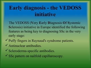 Early diagnosis - the VEDOSS
initiative
The VEDOSS (Very Early Diagnosis Of Systemic
Sclerosis) initiative in Europe identified the following
features as being key to diagnosing SSc in the very
early stage:
Puffy fingers in Raynaud's syndrome patients.
Antinuclear antibodies.
Scleroderma-specific antibodies.
SSc pattern on nailfold capillaroscopy.
 
