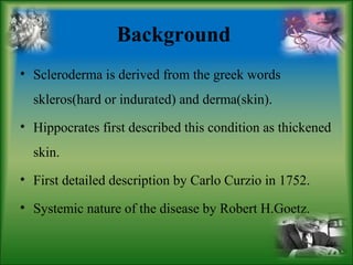 Background
• Scleroderma is derived from the greek words
skleros(hard or indurated) and derma(skin).
• Hippocrates first described this condition as thickened
skin.
• First detailed description by Carlo Curzio in 1752.
• Systemic nature of the disease by Robert H.Goetz.
 
