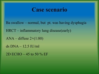 Case scenario
Ba swallow – normal, but pt. was having dysphagia
HRCT – inflammatory lung disease(early)
ANA – diffuse 2+(1:80)
ds DNA – 12.5 IU/ml
2D ECHO – 45 to 50 % EF
 