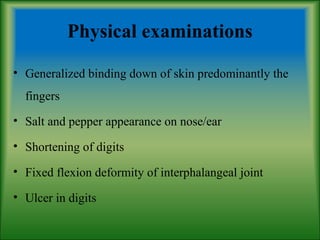 Physical examinations
• Generalized binding down of skin predominantly the
fingers
• Salt and pepper appearance on nose/ear
• Shortening of digits
• Fixed flexion deformity of interphalangeal joint
• Ulcer in digits
 