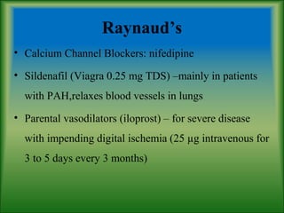 Raynaud’s
• Calcium Channel Blockers: nifedipine
• Sildenafil (Viagra 0.25 mg TDS) –mainly in patients
with PAH,relaxes blood vessels in lungs
• Parental vasodilators (iloprost) – for severe disease
with impending digital ischemia (25 µg intravenous for
3 to 5 days every 3 months)
 